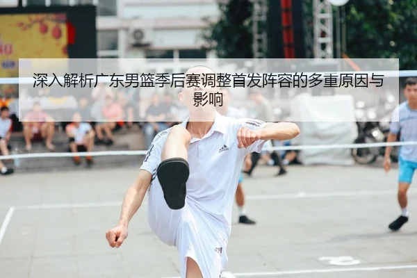 深入解析广东男篮季后赛调整首发阵容的多重原因与影响
